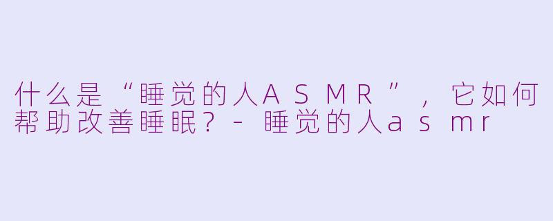 什么是“睡觉的人ASMR”，它如何帮助改善睡眠？-睡觉的人asmr