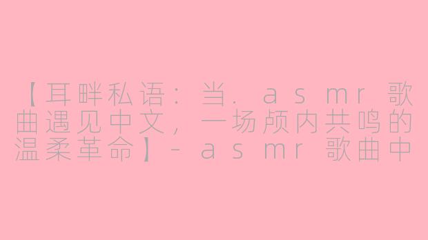 【耳畔私语：当.asmr歌曲遇见中文，一场颅内共鸣的温柔革命】-asmr歌曲中文