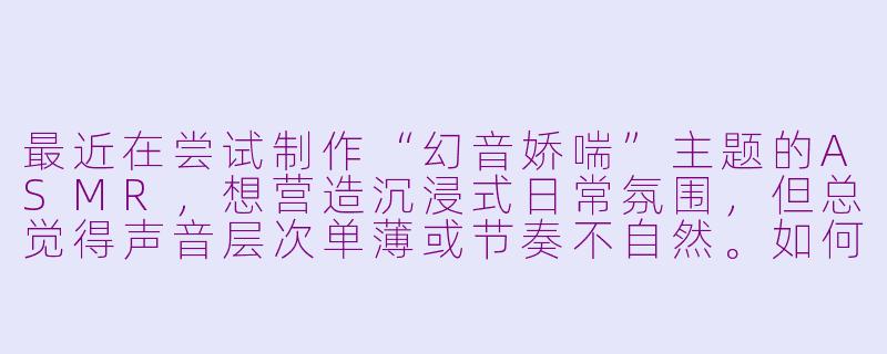 最近在尝试制作“幻音娇喘”主题的ASMR,想营造沉浸式日常氛围,但总觉得声音层次单薄或节奏不自然。如何通过日常场景设计,让娇喘与自然音效(如衣物摩擦、呼吸转换)更融合,同时保持内容舒适不突兀?-幻音娇喘asmr日常