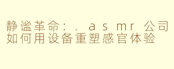 静谧革命:.asmr公司如何用设备重塑感官体验