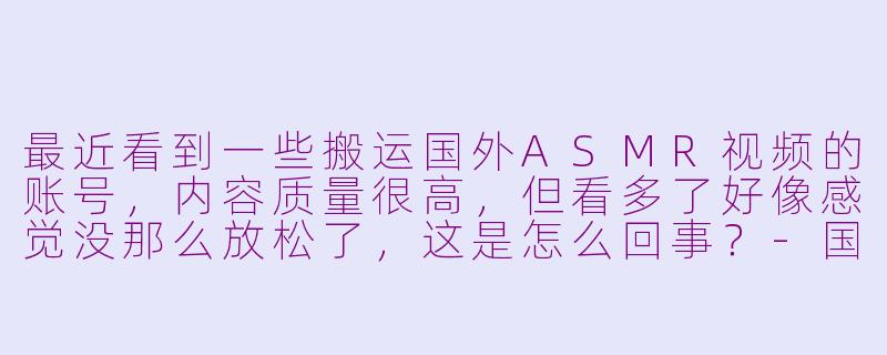 最近看到一些搬运国外ASMR视频的账号，内容质量很高，但看多了好像感觉没那么放松了，这是怎么回事？-国外搬运asmr免疫