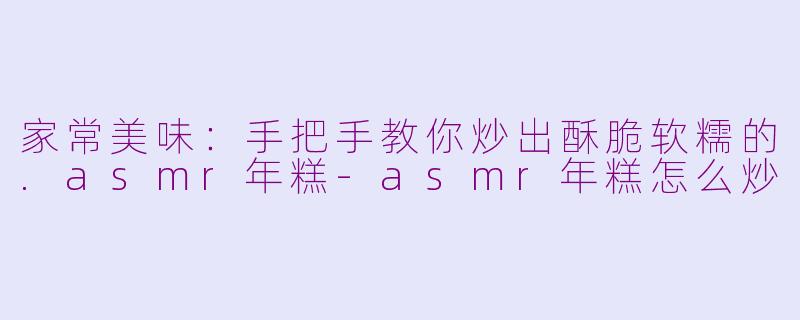 家常美味：手把手教你炒出酥脆软糯的.asmr年糕-asmr年糕怎么炒