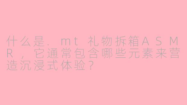 什么是.mt礼物拆箱ASMR，它通常包含哪些元素来营造沉浸式体验？