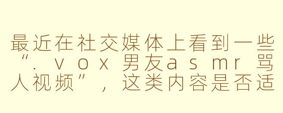 最近在社交媒体上看到一些“.vox男友asmr骂人视频”，这类内容是否适合作为情感宣泄或娱乐方式？