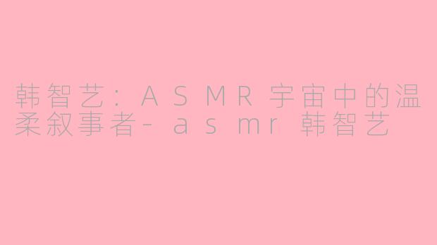 韩智艺：ASMR宇宙中的温柔叙事者-asmr韩智艺
