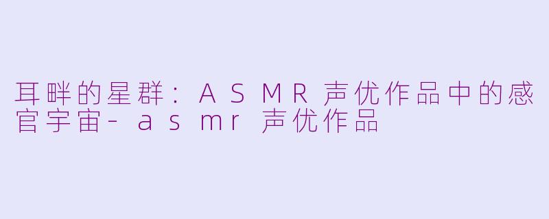 耳畔的星群:ASMR声优作品中的感官宇宙-asmr声优作品
