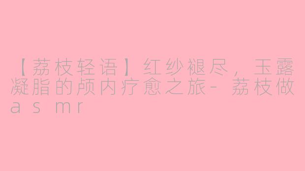 【荔枝轻语】红纱褪尽，玉露凝脂的颅内疗愈之旅-荔枝做asmr