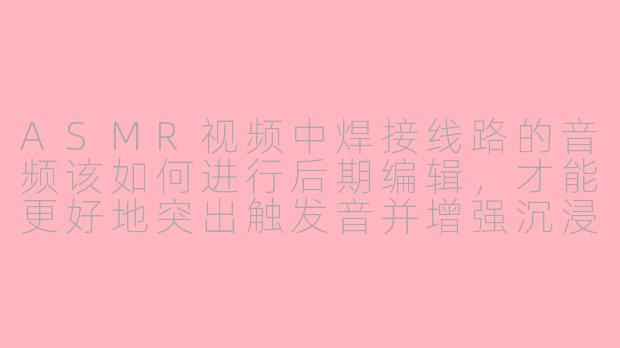 ASMR视频中焊接线路的音频该如何进行后期编辑，才能更好地突出触发音并增强沉浸感？