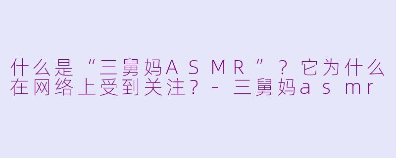 什么是“三舅妈ASMR”？它为什么在网络上受到关注？-三舅妈asmr