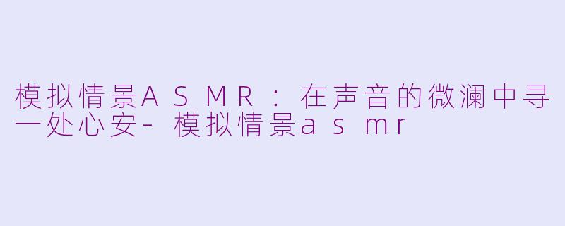 模拟情景ASMR：在声音的微澜中寻一处心安-模拟情景asmr