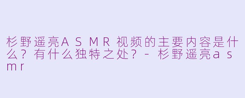 杉野遥亮ASMR视频的主要内容是什么？有什么独特之处？-杉野遥亮asmr
