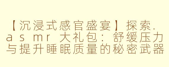 【沉浸式感官盛宴】探索.asmr大礼包：舒缓压力与提升睡眠质量的秘密武器