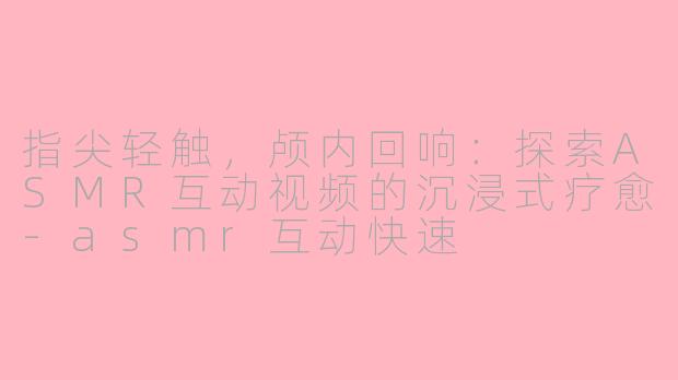 指尖轻触，颅内回响：探索ASMR互动视频的沉浸式疗愈-asmr互动快速