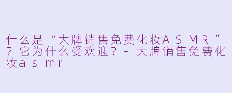 什么是“大牌销售免费化妆ASMR”？它为什么受欢迎？
