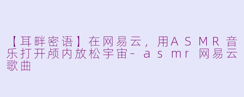 【耳畔密语】在网易云，用ASMR音乐打开颅内放松宇宙-asmr网易云歌曲