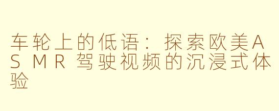 车轮上的低语：探索欧美ASMR驾驶视频的沉浸式体验