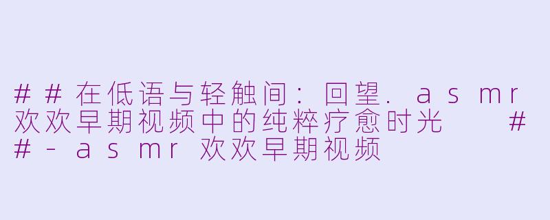 ##在低语与轻触间：回望.asmr欢欢早期视频中的纯粹疗愈时光

##-asmr欢欢早期视频