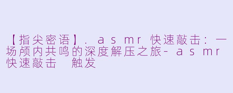 【指尖密语】.asmr快速敲击：一场颅内共鸣的深度解压之旅-asmr快速敲击 触发
