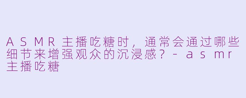 ASMR主播吃糖时，通常会通过哪些细节来增强观众的沉浸感？-asmr主播吃糖