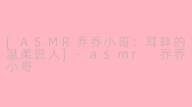 [ASMR乔乔小哥：耳畔的温柔匠人]-asmr 乔乔小哥