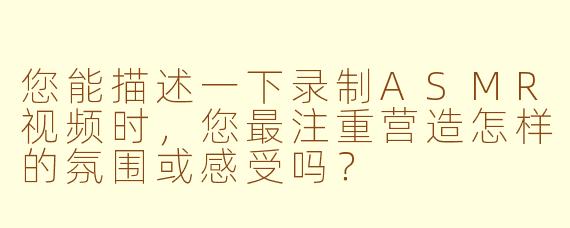 您能描述一下录制ASMR视频时，您最注重营造怎样的氛围或感受吗？