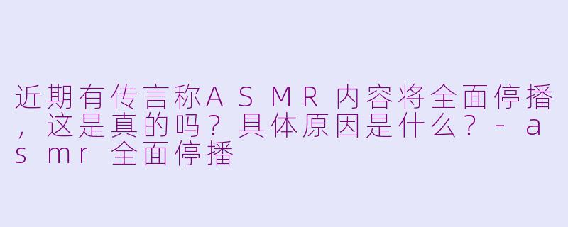 近期有传言称ASMR内容将全面停播,这是真的吗?具体原因是什么?-asmr全面停播