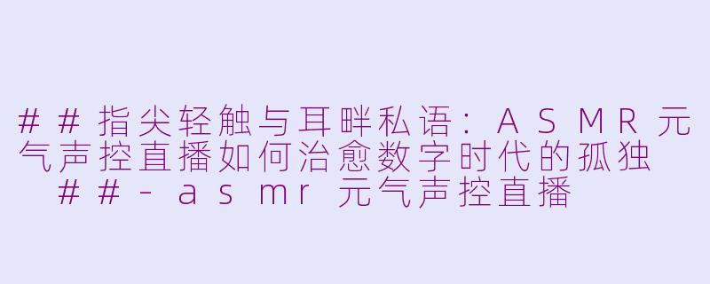 ##指尖轻触与耳畔私语:ASMR元气声控直播如何治愈数字时代的孤独
##-asmr元气声控直播