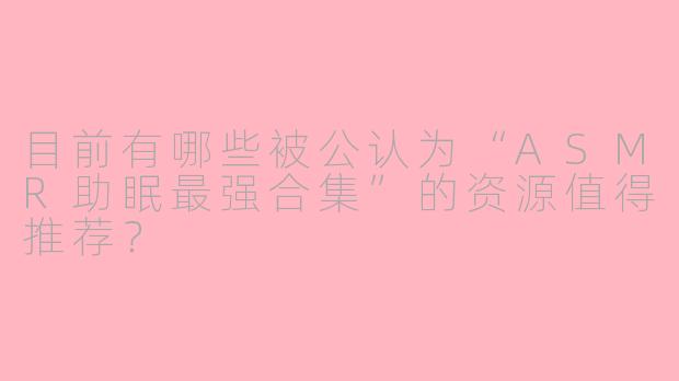 目前有哪些被公认为“ASMR助眠最强合集”的资源值得推荐？