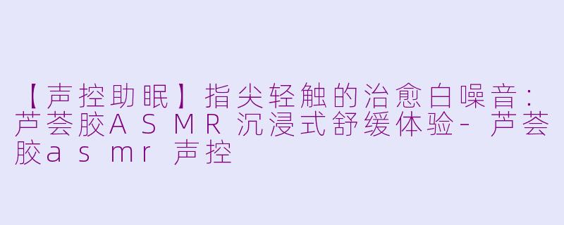 【声控助眠】指尖轻触的治愈白噪音:芦荟胶ASMR沉浸式舒缓体验-芦荟胶asmr声控