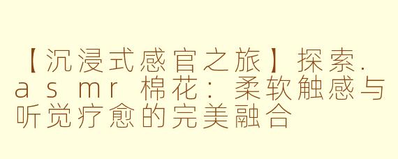 【沉浸式感官之旅】探索.asmr棉花：柔软触感与听觉疗愈的完美融合