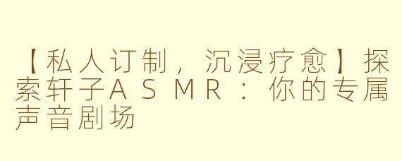 【私人订制，沉浸疗愈】探索轩子ASMR：你的专属声音剧场