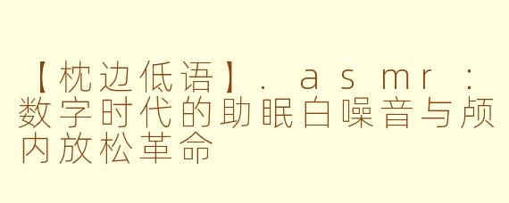 【枕边低语】.asmr：数字时代的助眠白噪音与颅内放松革命