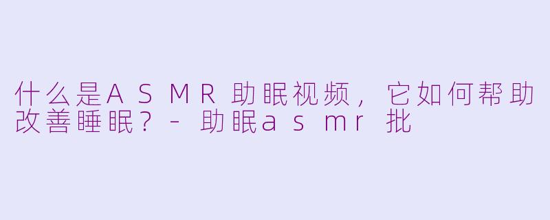 什么是ASMR助眠视频,它如何帮助改善睡眠?-助眠asmr批