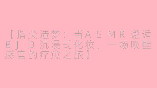 【指尖造梦：当ASMR邂逅BJD沉浸式化妆，一场唤醒感官的疗愈之旅】