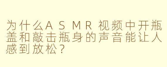 为什么ASMR视频中开瓶盖和敲击瓶身的声音能让人感到放松？