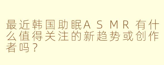 最近韩国助眠ASMR有什么值得关注的新趋势或创作者吗？