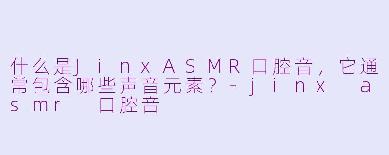 什么是JinxASMR口腔音，它通常包含哪些声音元素？-jinx asmr 口腔音