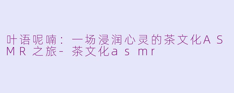 叶语呢喃：一场浸润心灵的茶文化ASMR之旅-茶文化asmr