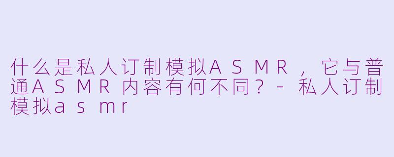 什么是私人订制模拟ASMR，它与普通ASMR内容有何不同？-私人订制模拟asmr