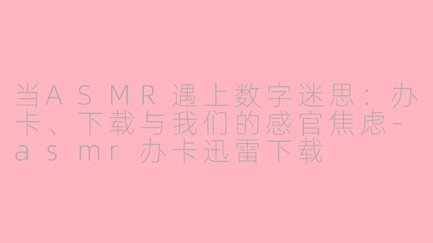 当ASMR遇上数字迷思：办卡、下载与我们的感官焦虑-asmr办卡迅雷下载