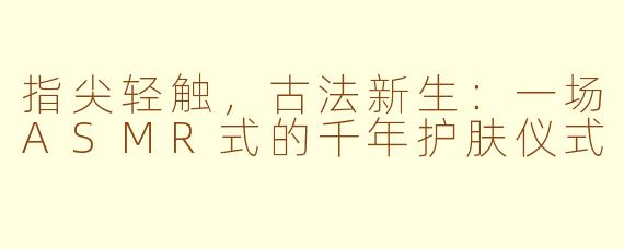 指尖轻触，古法新生：一场ASMR式的千年护肤仪式