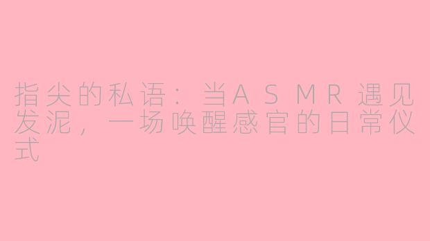 指尖的私语：当ASMR遇见发泥，一场唤醒感官的日常仪式