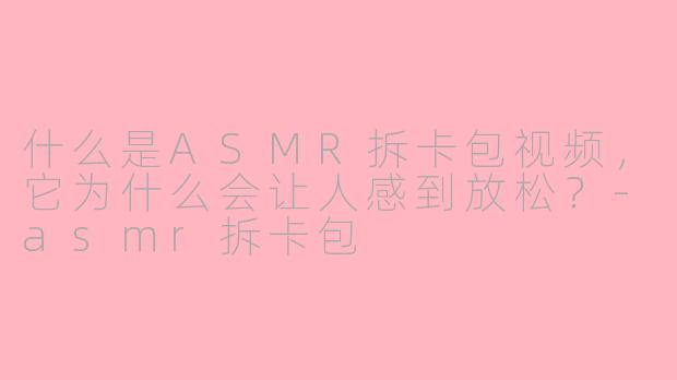 什么是ASMR拆卡包视频,它为什么会让人感到放松?-asmr拆卡包