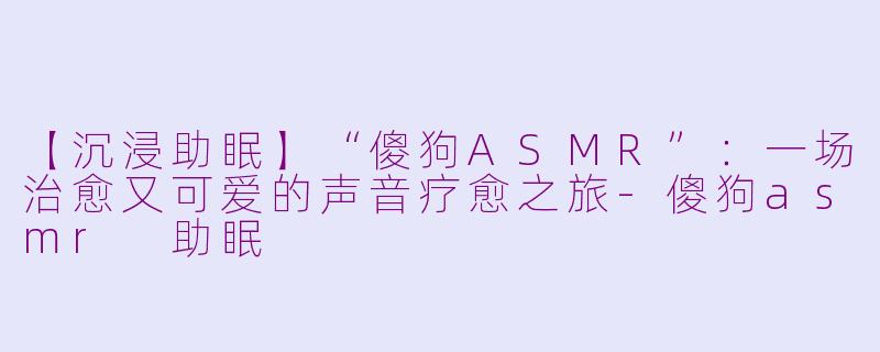 【沉浸助眠】“傻狗ASMR”:一场治愈又可爱的声音疗愈之旅-傻狗asmr 助眠