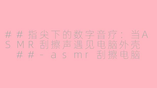 ##指尖下的数字音疗：当ASMR刮擦声遇见电脑外壳

##-asmr刮擦电脑