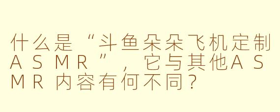什么是“斗鱼朵朵飞机定制ASMR”，它与其他ASMR内容有何不同？