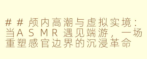 ##颅内高潮与虚拟实境:当ASMR遇见端游,一场重塑感官边界的沉浸革命
##