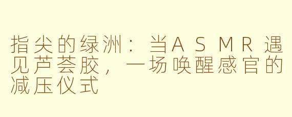 指尖的绿洲：当ASMR遇见芦荟胶，一场唤醒感官的减压仪式
