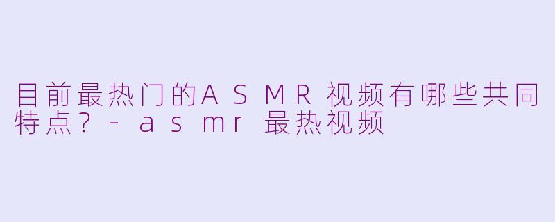 目前最热门的ASMR视频有哪些共同特点？-asmr最热视频