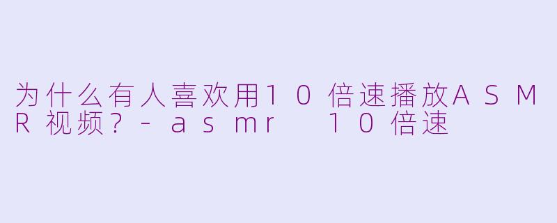 为什么有人喜欢用10倍速播放ASMR视频？-asmr 10倍速